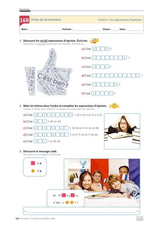 Grammaire
164 C’est Cool ! 7 • Fichas de trabalho • ASA
1. Découvre les six (6) expressions d’opinion. Écris-les.
Descobre as seis (6) expressões de opinião. Escreve-as.
a) C’est !
b) C’est !
c) C’est !
d) C’est !
e) C’est !
f) C’est !
2. Mets les lettres dans l’ordre et complète les expressions d’opinion.
Coloca as letras por ordem e completa as expressões de opinião.
a) C’est ! (E–I–D–I–C–F–L–I–F)
b) C’est ! (R–U–D)
c) C’est ! (E–N–U–Y–E–X–U–N)
d) C’est ! (I–F–T–A–G–T–N–A)
e) C’est ! (L–N–U)
3. Découvre le message codé.
Descobre a mensagem codificada.
= a
= o
e
i
i
f
d
r
d
u
y
n
e
n
g
t
f
l
n
Nom : _____________________________ Prénom : __________________________ Classe : ______ Date : _____________
16B Fiche de Grammaire Unité 4 : Les expressions d’opinion
b n
c e
c l
i ´ t
f e
s r
Le f r n ç i s,
c’ est c l !
« _________________________________________________________________________ »
 