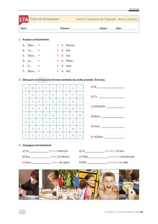 Grammaire
C’est Cool ! 7 • Fichas de trabalho • ASA 165
1. Associe correctement.
A. Elles... • • 1. faisons.
B. Tu... • • 2. fait.
C. Vous... • • 3. fais.
D. Je... • • 4. faites.
E. Il... • • 5. font.
F. Nous... • • 6. fais.
2. Découvre et entoure les formes verbales du verbe prendre. Écris-les.
Q W E P R T P U I
a) Je___________________
b) Tu __________________
c) Il/Elle/On ____________
d) Nous ________________
e) Vous ________________
f) Ils/Elles ______________
F A L R K J R F B
V P R E N N E N T
P R E N E Z N Q N
E E U O G F D A M
D N T N B V S O X
C D K S L P Z W S
Z S P F P R E N D
3. Conjugue correctement.
a) Tu _____________ (faire) l’exercice. d) Je _____________ (prendre) le bus.
b) Éva _____________ (faire) un dessin. e) Théo _____________ (prendre) une douche.
c) Vous _____________ (faire) du sport. f) Elles _____________ (prendre) un café.
Nom : _____________________________ Prénom : __________________________ Classe : ______ Date : _____________
17A Fiche de Grammaire Unité 4 : Le présent de l’indicatif – faire et prendre
 