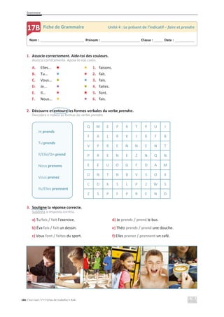 Grammaire
166 C’est Cool ! 7 • Fichas de trabalho • ASA
1. Associe correctement. Aide-toi des couleurs.
Associa corretamente. Apoia-te nas cores.
A. Elles... 1. faisons.
B. Tu... 2. fait.
C. Vous... 3. fais.
D. Je... 4. faites.
E. Il... 5. font.
F. Nous... 6. fais.
2. Découvre et entoure les formes verbales du verbe prendre.
Descobre e rodeia as formas do verbo prendre.
Q W E P R T P U I
F A L R K J R F B
V P R E N N E N T
P R E N E Z N Q N
E E U O G F D A M
D N T N B V S O X
C D K S L P Z W S
Z S P F P R E N D
3. Souligne la réponse correcte.
Sublinha a resposta correta.
a) Tu fais / fait l’exercice. d) Je prends / prend le bus.
b) Éva fais / fait un dessin. e) Théo prends / prend une douche.
c) Vous font / faites du sport. f) Elles prenez / prennent un café.
Je prends
Tu prends
Il/Elle/On prend
Nous prenons
Vous prenez
Ils/Elles prennent
Nom : _____________________________ Prénom : __________________________ Classe : ______ Date : _____________
17B Fiche de Grammaire Unité 4 : Le présent de l’indicatif – faire et prendre
 