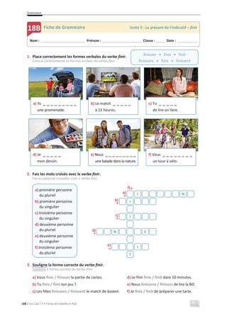 Grammaire
168 C’est Cool ! 7 • Fichas de trabalho • ASA
1. Place correctement les formes verbales du verbe finir.
Coloca corretamente as formas verbais do verbo finir.
2. Fais les mots croisés avec le verbe finir.
Faz as palavras cruzadas com o verbo finir.
f)љ
a)
ї
b)
ї
c)
ї
d)
ї
e)
ї
3. Souligne la forme correcte du verbe finir.
Sublinha a forma correta do verbo finir.
a) Vous finis / finissez la partie de cartes.
b) Tu finis / finit ton jeu ?
c) Les filles finissons / finissent le match de basket.
d) Le film finis / finit dans 10 minutes.
e) Nous finissons / finissez de lire la BD.
f) Je finis / finit de préparer une tarte.
a) Ils _ _ _ _ _ _ _ _ _
une promenade.
b) Le match _ _ _ _ _
à 21 heures.
c) Tu _ _ _ _ _
de lire un livre.
d) Je _ _ _ _ _
mon dessin.
e) Nous _ _ _ _ _ _ _ _ _
une balade dans la nature.
f) Vous _ _ _ _ _ _ _ _
un tour à vélo.
a) première personne
du pluriel
b) première personne
du singulier
c) troisième personne
du singulier
d) deuxième personne
du pluriel
e) deuxième personne
du singulier
f) troisième personne
du pluriel
I N
I
I
N E
I
T
Nom : _____________________________ Prénom : __________________________ Classe : ______ Date : _____________
18B Fiche de Grammaire Unité 5 : Le présent de l’indicatif – finir
finissez • finis • finit
finissons • finis • finissent
 