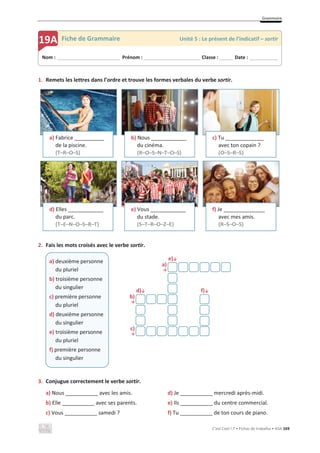 Grammaire
C’est Cool ! 7 • Fichas de trabalho • ASA 169
1. Remets les lettres dans l’ordre et trouve les formes verbales du verbe sortir.
2. Fais les mots croisés avec le verbe sortir.
e)љ
a)
ї
d)љ f)љ
b)
ї
c)
ї
3. Conjugue correctement le verbe sortir.
a) Nous ___________ avec les amis.
b) Elle ___________ avec ses parents.
c) Vous ___________ samedi ?
d) Je ___________ mercredi après-midi.
e) Ils ___________ du centre commercial.
f) Tu ___________ de ton cours de piano.
a) Fabrice __________
de la piscine.
(T–R–O–S)
b) Nous ____________
du cinéma.
(R–O–S–N–T–O–S)
c) Tu _____________
avec ton copain ?
(O–S–R–S)
d) Elles ____________
du parc.
(T–E–N–O–S–R–T)
e) Vous ____________
du stade.
(S–T–R–O–Z–E)
f) Je ______________
avec mes amis.
(R–S–O–S)
a) deuxième personne
du pluriel
b) troisième personne
du singulier
c) première personne
du pluriel
d) deuxième personne
du singulier
e) troisième personne
du pluriel
f) première personne
du singulier
Nom : _____________________________ Prénom : __________________________ Classe : ______ Date : _____________
19A Fiche de Grammaire Unité 5 : Le présent de l’indicatif – sortir
 