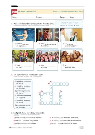 Grammaire
170 C’est Cool ! 7 • Fichas de trabalho • ASA
1. Place correctement les formes verbales du verbe sortir.
Coloca corretamente as formas verbais do verbo sortir.
2. Fais les mots croisés avec le verbe sortir.
Faz as palavras cruzadas com o verbo sortir.
e)љ
a)
ї
d)љ f)љ
b)
ї
c)
ї
3. Souligne la forme correcte du verbe sortir.
Sublinha a forma correta do verbo sortir.
a) Nous sortent / sortons avec les amis. d) Je sortons / sors mercredi après-midi.
b) Elle sort / sors avec ses parents. e) Ils sortez / sortent du centre commercial.
c) Vous sortez / sortons samedi ? f) Tu sort / sors de ton cours de piano.
a) Fabrice _ _ _ _
de la piscine.
b) Nous _ _ _ _ _ _ _
du cinéma.
c) Tu _ _ _ _
avec ton copain ?
d) Elles _ _ _ _ _ _ _
du parc.
e) Vous _ _ _ _ _ _
du stade.
f) Je _ _ _ _
avec mes amis.
a) deuxième personne
du pluriel
b) troisième personne
du singulier
c) première personne
du pluriel
d) deuxième personne
du singulier
e) troisième personne
du pluriel
f) première personne
du singulier
T
O
O T
O
S T N
Nom : _____________________________ Prénom : __________________________ Classe : ______ Date : _____________
19B Fiche de Grammaire Unité 5 : Le présent de l’indicatif – sortir
sortent • sors • sort
sortons • sortez • sors
 