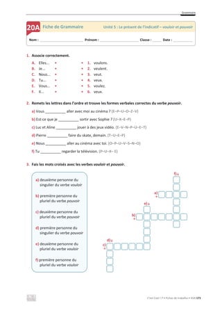 Grammaire
C’est Cool ! 7 • Fichas de trabalho • ASA 171
1. Associe correctement.
A. Elles... • • 1. voulons.
B. Je... • • 2. veulent.
C. Nous... • • 3. veut.
D. Tu... • • 4. veux.
E. Vous... • • 5. voulez.
F. Il... • • 6. veux.
2. Remets les lettres dans l’ordre et trouve les formes verbales correctes du verbe pouvoir.
a) Vous __________ aller avec moi au cinéma ? (E–P–U–O–Z–V)
b) Est-ce que je __________ sortir avec Sophie ? (U–X–E–P)
c) Luc et Aline __________ jouer à des jeux vidéo. (E–V–N–P–U–E–T)
d) Pierre __________ faire du skate, demain. (T–U–E–P)
e) Nous __________ aller au cinéma avec toi. (O–P–U–V–S–N–O)
f) Tu __________ regarder la télévision. (P–U–X– E)
3. Fais les mots croisés avec les verbes vouloir et pouvoir.
f)љ
a)
ї
e)љ
b)
ї
d)љ
c)
ї
a) deuxième personne du
singulier du verbe vouloir
b) première personne du
pluriel du verbe pouvoir
c) deuxième personne du
pluriel du verbe pouvoir
d) première personne du
singulier du verbe pouvoir
e) deuxième personne du
pluriel du verbe vouloir
f) première personne du
pluriel du verbe vouloir
Nom : _____________________________ Prénom : __________________________ Classe : ______ Date : _____________
20A Fiche de Grammaire Unité 5 : Le présent de l’indicatif – vouloir et pouvoir
 