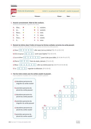Grammaire
172 C’est Cool ! 7 • Fichas de trabalho • ASA
1. Associe correctement. Aide-toi des couleurs.
Associa corretamente. Apoia-te nas cores.
A. Elles... 1. voulons.
B. Je... 2. veulent.
C. Nous... 3. veut.
D. Tu... 4. veux.
E. Vous... 5. voulez.
F. Il... 6. veux.
2. Remets les lettres dans l’ordre et trouve les formes verbales correctes du verbe pouvoir.
Ordena as letras e descobre as formas verbais corretas do verbo pouvoir.
a) Vous aller avec moi au cinéma ? (E–P–U–O–Z–V)
b) Est-ce que je sortir avec Sophie ? (U–X–E–P)
c) Luc et Aline jouer à des jeux vidéo. (E–V–N–P–U–E–T)
d) Pierre faire du skate, demain. (T–U–E–P)
e) Nous aller au cinéma avec toi. (O–P–U–V–S–N–O)
f) Tu regarder la télévision. (P–U–X–E)
3. Fais les mots croisés avec les verbes vouloir et pouvoir.
Faz as palavras cruzadas com os verbos vouloir e pouvoir.
f)љ
a)
ї
e)љ
b)
ї
d)љ
c)
ї
z
p
x
p
t
p
t
p
s
p
x
p
a) deuxième personne du
singulier du verbe vouloir
b) première personne du
pluriel du verbe pouvoir
c) deuxième personne du
pluriel du verbe pouvoir
d) première personne du
singulier du verbe pouvoir
e) deuxième personne du
pluriel du verbe vouloir
f) première personne du
pluriel du verbe vouloir
U
O N
V Z
U
Nom : _____________________________ Prénom : __________________________ Classe : ______ Date : _____________
20B Fiche de Grammaire Unité 5 : Le présent de l’indicatif – vouloir et pouvoir
 