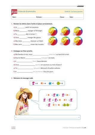 Grammaire
C’est Cool ! 7 • Fichas de trabalho • ASA 173
1. Remets les lettres dans l’ordre et place correctement.
a) Je _________ partir en vacances
b) Nous _________ voyager à l’étranger.
c) Tu _________ aller à la mer ?
d) Vous _________ manger des glaces.
e) Ma mère _________ réserver un hôtel.
f) Mes amis _________ visiter des musées.
2. Conjugue au futur proche.
a) Ma famille et moi, nous __________________ (marcher) au bord de la mer.
b) Paul et Marie __________________ (voyager) en Italie.
c) Il __________________ (faire) beau demain.
d) Vous __________________ (partir) en vacances au mois d’aout ?
e) Tu __________________ (pouvoir) découvrir d’autres cultures.
f) Je __________________ (se promener) tous les jours.
3. Découvre le message codé.
= a = e = i = o
Nom : _____________________________ Prénom : __________________________ Classe : ______ Date : _____________
21A Fiche de Grammaire Unité 6 : Le futur proche
« ______________________________________________________________________ »
J v s l l r
l p l g t ç
v t r c l !
`
^
d)
Z
A
E
L
L
b)
L
S
L
N
A
a)
A
I
S V
c)
S
A
V
e)
A
V
f)
N
V
O
T
O
 