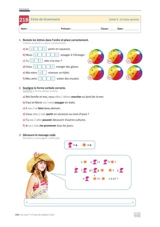 Grammaire
174 C’est Cool ! 7 • Fichas de trabalho • ASA
1. Remets les lettres dans l’ordre et place correctement.
Ordena as letras e coloca corretamente.
a) Je partir en vacances
b) Nous voyager à l’étranger.
c) Tu aller à la mer ?
d) Vous manger des glaces.
e) Ma mère réserver un hôtel.
f) Mes amis visiter des musées.
2. Souligne la forme verbale correcte.
Sublinha a forma verbal correta.
a) Ma famille et moi, nous allez / allons marcher au bord de la mer.
b) Paul et Marie va / vont voyager en Italie.
c) Il vas / va faire beau demain.
d) Vous allez / vais partir en vacances au mois d’aout ?
e) Tu vas / allez pouvoir découvrir d’autres cultures.
f) Je va / vais me promener tous les jours.
3. Découvre le message codé.
Descobre a mensagem codificada.
= a = e
s
v
s
a
s
v
z
a
v
t
v
Nom : _____________________________ Prénom : __________________________ Classe : ______ Date : _____________
21B Fiche de Grammaire Unité 6 : Le futur proche
« ______________________________________________________________________ »
J v i s l l r
l p l g t ç
v t r c o o l !
`
^
d)
Z
A
E
L
L
b)
L
S
L
N
A
a)
A
I
S V
c)
S
A
V
e)
A
V
f)
N
V
O
T
O
 