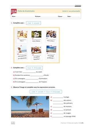 Grammaire
C’est Cool ! 7 • Fichas de trabalho • ASA 175
1. Complète avec :
2. Complète avec :
a) C’est l’été : _______________ du soleil.
b) Pendant les vacances, _______________ d’école.
c) À la campagne, _______________ d’animation.
d) À la campagne, _______________ de l’espace.
3. Observe l’image et complète avec les expressions correctes.
a) ____________ la plage.
b) ____________ des arbres :
____________ des palmiers.
c) ____________ de maisons.
d) ____________ un parasol.
e) ____________ de nuages.
f) _____________ un paysage d’été.
Nom : _____________________________ Prénom : __________________________ Classe : ______ Date : _____________
22A Fiche de Grammaire Unité 6 : Les présentatifs
c’est • ce sont • il y a • il n’y a pas
c’est • ce sont
il y a • il n’y a pas
b) ________
mes chiens.
 