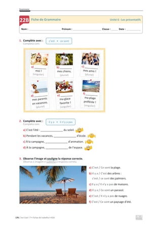 Grammaire
176 C’est Cool ! 7 • Fichas de trabalho • ASA
1. Complète avec :
Completa com:
2. Complète avec :
Completa com:
a) C’est l’été : _______________ du soleil.
b) Pendant les vacances, _______________ d’école.
c) À la campagne, _______________ d’animation.
d) À la campagne, _______________ de l’espace.
3. Observe l’image et souligne la réponse correcte.
Observa a imagem e sublinha a resposta correta.
a) C’est / Ce sont la plage.
b) Il y a / C’est des arbres :
c’est / ce sont des palmiers.
c) Il y a / Il n’y a pas de maisons.
d) Il y a / Ce sont un parasol.
e) C’est / Il n’y a pas de nuages.
f) C’est / Ce sont un paysage d’été.
Nom : _____________________________ Prénom : __________________________ Classe : ______ Date : _____________
22B Fiche de Grammaire Unité 6 : Les présentatifs
c’est • ce sont
il y a • il n’y a pas
b) ________
mes chiens.
(pluriel)
 