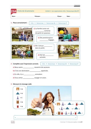Grammaire
C’est Cool ! 7 • Fichas de trabalho • ASA 177
1. Place correctement :
2. Complète avec l’expression correcte.
a) Nous avons ____________ souvenirs de vacances.
b) C’est une destination ____________ appréciée.
c) En ville, il y a ____________ animation.
d) Vous aimez ____________ voyager en avion.
3. Découvre le message codé.
= a
= e
= i
= o
= u
Nom : _____________________________ Prénom : __________________________ Classe : ______ Date : _____________
23A Fiche de Grammaire Unité 6 : Les expressions très / beaucoup (de/d’)
P r s s t n
v l l t r s
t r s t q !
`
d) Elle fait __________
activités.
c) Elle s’amuse __________
dans le jardin.
a) La famille Lenoir est
__________ contente
de partir en vacances.
b) Elle prend toujours
__________ bagages.
très • beaucoup • beaucoup de • beaucoup d’
très • beaucoup • beaucoup de • beaucoup d’
« ______________________________________________________________________ »
 