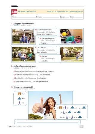 Grammaire
178 C’est Cool ! 7 • Fichas de trabalho • ASA
1. Souligne la réponse correcte.
Sublinha a resposta correta.
2. Souligne l’expression correcte.
Sublinha a expressão correta.
a) Nous avons très / beaucoup de souvenirs de vacances.
b) C’est une destination beaucoup / très appréciée.
c) En ville, il y a très / beaucoup d’ animation.
d) Vous aimez beaucoup / très voyager en avion.
3. Découvre le message codé.
Descobre a mensagem codificada.
= a
= e
= i
Nom : _____________________________ Prénom : __________________________ Classe : ______ Date : _____________
23B Fiche de Grammaire Unité 6 : Les expressions très / beaucoup (de/d’)
d) Elle fait
très / beaucoup d’
activités.
c) Elle s’amuse
beaucoup / beaucoup de
dans le jardin.
a) La famille Lenoir est
beaucoup / très contente
de partir en vacances.
b) Elle prend toujours
très / beaucoup de
bagages.
P r s s t u n
v l l t r s
t o u r s t q u !
`
« ______________________________________________________________________ »
 