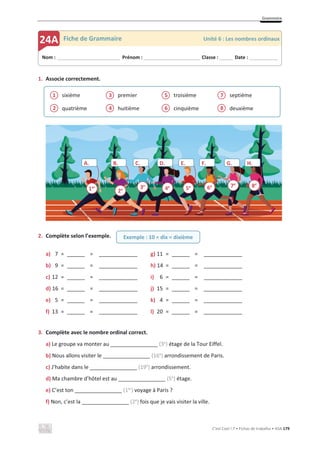 Grammaire
C’est Cool ! 7 • Fichas de trabalho • ASA 179
1. Associe correctement.
sixième
quatrième
premier
huitième
troisième
cinquième
septième
deuxième
2. Complète selon l’exemple.
a) 7 = ______ = _____________ g) 11 = ______ = _____________
b) 9 = ______ = _____________ h) 14 = ______ = _____________
c) 12 = ______ = _____________ i) 6 = ______ = _____________
d) 16 = ______ = _____________ j) 15 = ______ = _____________
e) 5 = ______ = _____________ k) 4 = ______ = _____________
f) 13 = ______ = _____________ l) 20 = ______ = _____________
3. Complète avec le nombre ordinal correct.
a) Le groupe va monter au ________________ (3e
) étage de la Tour Eiffel.
b) Nous allons visiter le ________________ (16e
) arrondissement de Paris.
c) J’habite dans le ________________ (19e
) arrondissement.
d) Ma chambre d’hôtel est au ________________ (5e
) étage.
e) C’est ton ________________ (1er
) voyage à Paris ?
f) Non, c’est la ________________ (2e
) fois que je vais visiter la ville.
2
1
4
3
6
5
8
7
Nom : _____________________________ Prénom : __________________________ Classe : ______ Date : _____________
24A Fiche de Grammaire Unité 6 : Les nombres ordinaux
Exemple : 10 = dix = dixième
A. B. D. E. F. G. H.
C.
1er
2e 3e
4e
5e 6e 7e
8e
 