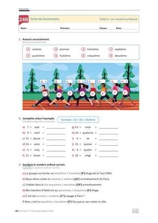 Grammaire
180 C’est Cool ! 7 • Fichas de trabalho • ASA
1. Associe correctement.
Associa corretamente.
sixième
quatrième
premier
huitième
troisième
cinquième
septième
deuxième
2. Complète selon l’exemple.
Completa segundo o exemplo.
a) 7 = sept = _____________ g) 11 = onze = _____________
b) 9 = neuf = _____________ h) 14 = quatorze = _____________
c) 12 = douze = _____________ i) 6 = six = _____________
d) 16 = seize = _____________ j) 15 = quinze = _____________
e) 5 = cinq = _____________ k) 4 = quatre = _____________
f) 13 = treize = _____________ l) 20 = vingt = _____________
3. Souligne le nombre ordinal correct.
Sublinha o número ordinal correto.
a) Le groupe va monter au troisième / treizième (3e
) étage de la Tour Eiffel.
b) Nous allons visiter le seizième / sixième (16e
) arrondissement de Paris.
c) J’habite dans le dix-neuvième / neuvième (19e
) arrondissement.
d) Ma chambre d’hôtel est au quinzième / cinquième (5e
) étage.
e) C’est ton premier / onzième (1er
) voyage à Paris ?
f) Non, c’est la douzième / deuxième (2e
) fois que je vais visiter la ville.
2
1
4
3
6
5
8
7
Nom : _____________________________ Prénom : __________________________ Classe : ______ Date : _____________
24B Fiche de Grammaire Unité 6 : Les nombres ordinaux
Exemple : 10 = dix = dixième
A. 3 B. C. D. 2 E. F. G. H. 4
1er
2e 3e
4e
5e 6e 7e
8e
 