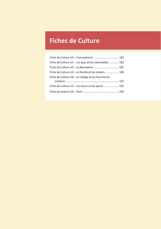 Fiches de Culture
Fiche de Culture U0 – Francophonie ................................. 183
Fiche de Culture U1 – Les pays et les nationalités ............ 185
Fiche de Culture U2 – La description ................................. 187
Fiche de Culture U3 – La famille et les métiers ................. 189
Fiche de Culture U4 – Le collège et les fournitures
scolaires ...................................................................... 191
Fiche de Culture U5 – Les loisirs et les sports ................... 193
Fiche de Culture U6 – Paris ................................................ 195
 