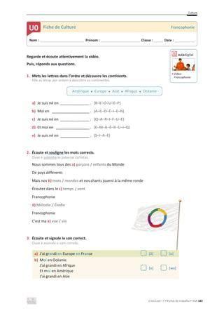 Culture
C’est Cool ! 7 • Fichas de trabalho • ASA 183
Regarde et écoute attentivement la vidéo.
Puis, réponds aux questions.
1. Mets les lettres dans l’ordre et découvre les continents.
Põe as letras por ordem e descobre os continentes.
a) Je suis né en ______________ . (R–E–O–U–E–P)
b) Moi en __________________ . (A–C–O–É–I–E–N)
c) Je suis né en ______________ . (Q–A–R–I–F–U–E)
d) Et moi en ________________ . (E–M–A–É–R–U–I–Q)
e) Je suis né en ______________ . (S–I–A–E)
2. Écoute et souligne les mots corrects.
Ouve e sublinha as palavras corretas.
Nous sommes tous des a) garçons / enfants du Monde
De pays différents
Mais nos b) mots / mondes et nos chants jouent à la même ronde
Écoutez dans le c) temps / vent
Francophonie
d) Mélodie / Élodie
Francophonie
C'est ma e) vue / vie
3. Écoute et signale le son correct.
Ouve e assinala o som correto.
a) J'ai grandi en Europe en France [ã] [u]
b) Moi en Océanie
J'ai grandi en Afrique
Et moi en Amérique
J'ai grandi en Asie
[o] [wa]
Nom : _____________________________ Prénom : __________________________ Classe : ______ Date : _____________
U0 Fiche de Culture Francophonie
Amérique x Europe x Asie x Afrique x Océanie
ඵ Vídeo:
Francophonie
 