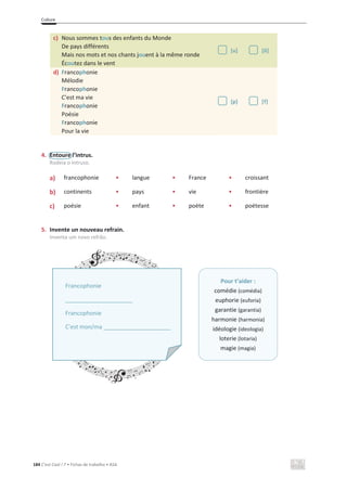 Culture
184 C’est Cool ! 7 • Fichas de trabalho • ASA
4. Entoure l’intrus.
Rodeia o intruso.
a) • francophonie • langue • France • croissant
b) • continents • pays • vie • frontière
c) • poésie • enfant • poète • poétesse
5. Invente un nouveau refrain.
Inventa um novo refrão.
c) Nous sommes tous des enfants du Monde
De pays différents
Mais nos mots et nos chants jouent à la même ronde
Écoutez dans le vent
[u] [õ]
d) Francophonie
Mélodie
Francophonie
C'est ma vie
Francophonie
Poésie
Francophonie
Pour la vie
[p] [f]
Pour t’aider :
comédie (comédia)
euphorie (euforia)
garantie (garantia)
harmonie (harmonia)
idéologie (ideologia)
loterie (lotaria)
magie (magia)
Francophonie
_____________________
Francophonie
C'est mon/ma _____________________
 