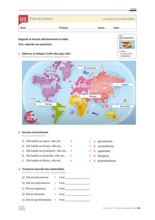 Culture
C’est Cool ! 7 • Fichas de trabalho • ASA 185
Regarde et écoute attentivement la vidéo.
Puis, réponds aux questions.
1. Observe et indique l’ordre des pays cités.
Observa e indica a ordem dos países citados.
2. Associe correctement.
Associa corretamente.
A. Elle habite au Japon ; elle est... • • 1. péruvienne.
B. Elle habite au Kenya ; elle est... • • 2. australienne.
C. Elle habite au Groenland ; elle est... • • 3. japonaise.
D. Elle habite en Australie ; elle est... • • 4. kenyane.
E. Elle habite au Pérou ; elle est... • • 5. groenlandaise.
3. Trouve le masculin des nationalités.
Descobre o masculino das nacionalidades.
a) Elle est péruvienne. їIl est _________________.
b) Elle est australienne. їIl est _________________.
c) Elle est japonaise. їIl est _________________.
d) Elle est kényane. їIl est _________________.
e) Elle est groenlandaise. їIl est _________________.
Nom : _____________________________ Prénom : __________________________ Classe : ______ Date : _____________
U1 Fiche de Culture Les pays et les nationalités
Groenland
Japon
C. Kenya
Australie
A.
D.
E.
B. Pérou
ඵ Vídeo:
Les pays et les
nationalités
 