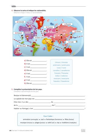 Culture
186 C’est Cool ! 7 • Fichas de trabalho • ASA
4. Observe la carte et indique les nationalités.
Observa o mapa e indica as nacionalidades.
a) Elle est ________________.
b) Il est __________________.
c) Il est __________________.
d) Elle est ________________.
e) Il est __________________.
f) Il est __________________.
g) Il est __________________.
h) Elle est ________________.
5. Complète la présentation de ton pays.
Completa a apresentação do teu país.
Bonjour et bienvenu(e) ____________________________________________________________.
La capitale de mon pays est ________________________________________________________.
Chez moi, il y a des ________________________, du ___________________________________,
de la _____________________________________, de l’_________________________________.
Habiter au Portugal, c’est _________________________________________________________ !
_
chinois / chinoise
américain / américaine
russe / russe
canadien / canadienne
français / française
indien / indienne
mexicain / mexicaine
hawaïen / hawaïenne
Pour t’aider :
animation (animação) x cool x fantastique (fantástico) x fêtes (festas)
musique (música) x plages (praias) x soleil (sol) x top x traditions (tradições)
d) Hawaii
a) Canada
e) Mexique
f) États-Unis
b) France
c) Russie
g) Chine
h) Inde
 