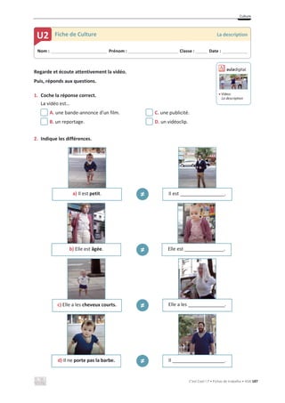 Culture
C’est Cool ! 7 • Fichas de trabalho • ASA 187
Regarde et écoute attentivement la vidéo.
Puis, réponds aux questions.
1. Coche la réponse correct.
La vidéo est…
A. une bande-annonce d’un film. C. une publicité.
B. un reportage. D. un vidéoclip.
2. Indique les différences.
a) Il est petit. т Il est _________________.
b) Elle est âgée. т Elle est _______________.
c) Elle a les cheveux courts. т Elle a les ______________.
d) Il ne porte pas la barbe. т Il ____________________.
Nom : _____________________________ Prénom : __________________________ Classe : ______ Date : _____________
U2 Fiche de Culture La description
ඵ Vídeo:
La description
 