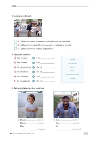 Culture
188 C’est Cool ! 7 • Fichas de trabalho • ASA
3. Associe correctement.
A. Il/Elle a les cheveux bruns et courts et il/elle porte une moustache.
B. Il/Elle est mince, il/elle a les cheveux courts et il/elle porte la barbe.
C. Il/Elle a les cheveux châtains, longs et lisses.
4. Trouve les contraires.
a) Il est nerveux. Il est _______________.
b) Il est content. Il est _______________.
c) Elle est extrovertie. Elle est _____________.
d) Elle est solitaire. Elle est _____________.
e) Il est impatient. Il est _______________.
f) Elle est appliquée. Elle est _____________.
5. Fais la description des deux personnes.
a) Elle est ____________. (taille)
Elle est ____________. (aspect)
Elle a ___________________
__________________. (cheveux)
b) Il est _____________. (taille)
Il est _____________. (aspect)
Il a _____________________
__________________. (cheveux)
т
т
т
т
т
т
calme
paresseuse
patient
triste
introvertie/timide
sociable
1 2
3
 