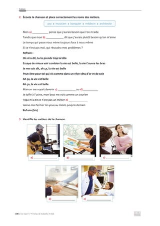 Culture
190 C’est Cool ! 7 • Fichas de trabalho • ASA
2. Écoute la chanson et place correctement les noms des métiers.
Mon a) ___________ pense que j'aurais besoin que l'on m'aide
Tandis que mon b) ____________ dit que j'aurais plutôt besoin qu'on m'aime
Le temps qui passe nous mène toujours face à nous même
Si ce n'est pas moi, qui résoudra mes problèmes ?
Refrain :
On m'a dit, tu te prends trop la tête
Essaye de mieux voir combien la vie est belle, la vie t'ouvre les bras
Je me suis dit, ah ça, la vie est belle
Peut-être pour toi qui vis comme dans un rêve vêtu d'or et de soie
Ah ça, la vie est belle
Ah ça, la vie est belle
Maman me voyait devenir c) ____________ ou d) __________
Je taffe à l'usine, mon boss me voit comme un vaurien
Papa m'a dit ce n'est pas un métier e) _____________
Laisse-moi fermer les yeux au moins jusqu'à demain
Refrain (bis)
3. Identifie les métiers de la chanson.
a) ___________________ b) ___________________ c) ___________________
d) ___________________ e) ____________________
psy x musicien x banquier x médecin x architecte
 