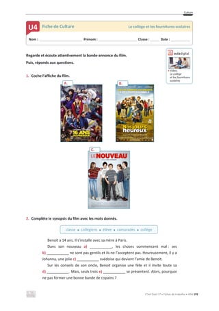 Culture
C’est Cool ! 7 • Fichas de trabalho • ASA 191
Regarde et écoute attentivement la bande-annonce du film.
Puis, réponds aux questions.
1. Coche l’affiche du film.
2. Complète le synopsis du film avec les mots donnés.
Benoit a 14 ans. Il s’installe avec sa mère à Paris.
Dans son nouveau a) ___________, les choses commencent mal : ses
b) ___________ ne sont pas gentils et ils ne l’acceptent pas. Heureusement, il y a
Johanna, une jolie c) ___________ suédoise qui devient l’amie de Benoit.
Sur les conseils de son oncle, Benoit organise une fête et il invite toute sa
d) ___________. Mais, seuls trois e) ___________ se présentent. Alors, pourquoi
ne pas former une bonne bande de copains ?
Nom : _____________________________ Prénom : __________________________ Classe : ______ Date : _____________
U4 Fiche de Culture Le collège et les fournitures scolaires
classe x collégiens x élève x camarades x collège
A. B.
C.
ඵ Vídeo:
Le collège
et les fournitures
scolaires
 