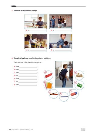 Culture
192 C’est Cool ! 7 • Fichas de trabalho • ASA
3. Identifie les espaces du collège.
4. Complète la phrase avec les fournitures scolaires.
Dans son sac à dos, Benoit transporte…
a) une ____________________ ;
b) des ____________________ ;
c) des ____________________ ;
d) un _____________________ ;
e) une ____________________ ;
f) un _____________________ ;
g) des ____________________.
a) La __________________ b) Le __________________
c) La __________________ d) La __________________
a)
b)
c)
d)
e)
f)
g)
 