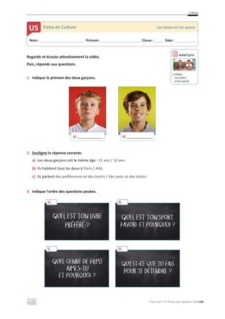 Culture
C’est Cool ! 7 • Fichas de trabalho • ASA 193
Regarde et écoute attentivement la vidéo.
Puis, réponds aux questions.
1. Indique le prénom des deux garçons.
2. Souligne la réponse correcte.
a) Les deux garçons ont le même âge : 11 ans / 12 ans.
b) Ils habitent tous les deux à Paris / Albi.
c) Ils parlent des préférences et des loisirs / des amis et des loisirs.
3. Indique l’ordre des questions posées.
a) _______________ b) _______________
Nom : _____________________________ Prénom : __________________________ Classe : ______ Date : _____________
U5 Fiche de Culture Les loisirs et les sports
A. B.
C. D.
ඵ Vídeo:
Les loisirs
et les sports
 
