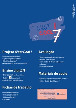 DOSSIÊ
DO
PROFESSOR
C'est
Cool
!
7
Avaliação
• Testes por unidade(4 versões – A/B/C/D)*
• Matrizes com cotações*
• Transcrições de documentos áudio*
• Soluções*
• Prova-Modelo DELF***
Materiais de apoio
• Guiões de exploração da rubrica «Labo+»*
• Guiões «Outils Numériques»*
* Disponível em formato editável em
** Versão integral dos planos de aula,
em formato editável, disponível
a partir de julho de 2021 em
*** Disponível a partir de
julho de 2021 em
Projeto C’est Cool !
• Apresentação do projeto
• Aprendizagens Essenciais
• Planificação anual*
• Planos de aula (versão de demonstração)**
Ensino digit@l
• Ensino digit@l (por Carlos Pinheiro)
• Roteiro
• Guia de recursos multimédia
Fichas de trabalho
• Fichas de Vocabulário*
• Fichas de Gramática*
• Fichas de Cultura*
• Soluções*
pantone7687c pantone 1788c
 