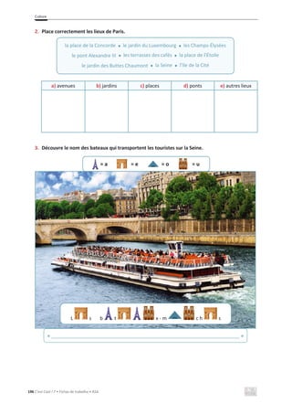Culture
196 C’est Cool ! 7 • Fichas de trabalho • ASA
2. Place correctement les lieux de Paris.
a) avenues b) jardins c) places d) ponts e) autres lieux
3. Découvre le nom des bateaux qui transportent les touristes sur la Seine.
= a = e = o = u
la place de la Concorde x le jardin du Luxembourg x les Champs-Élysées
le pont Alexandre III x les terrasses des cafés x la place de l’Étoile
le jardin des Buttes Chaumont x la Seine x l’Ile de la Cité
L s b t x - m c h s
« ______________________________________________________________________ »
 