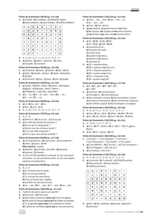 Solutions
C’est Cool ! 7 • Fichas de trabalho • ASA 199
Fiches de Grammaire 3A/3B (pp. 137-138)
1. a) J’habite ; b) Tu habites ; c) Il/Elle/On habite ;
d) Nous habitons ; e) Vous habitez ; f) Ils/Elles habitent
Q W H A B I T E R
D H A B I T O N S
H A B I T E S O H
F B I N M K L P A
A I T R H M A I B
V T E F N K Z E I
B E N V U P D R T
N Z T Y J I C T E
2. A – 2 ; B – 5 ; C – 1 ; D – 6 ; E – 4 ; F – 3
3. a) parlons ; b) adore ; c) aimes ; d) visite ;
e) travaille ; f) chantent
Fiches de Grammaire 4A/4B (pp. 139-140)
1. a) Comment ; b) Quel ; c) Quelle ; d) Qui ; e) Où
2. a) Quel ; b) Quelle ; c) Quel ; d) Quels ; e) Quelles ;
f) Quelles
3. a) Comment ; b) Qui ; c) Quel ; d) Où ; e) Quelle
Fiches de Grammaire 5A/5B (pp. 141-142)
1. a) Tokyo ; Madrid ; Dakar ; b) Grèce ; Allemagne ;
Belgique ; c) Mexique ; Brésil ; Maroc ;
d) Philippines ; Pays-Bas ; Seychelles
2. a) à ... au ; b) à ... en ; c) à ... aux ; d) à ... en ;
e) à ... en ; f) à ... au
Fiches de Grammaire 6A/6B (pp. 143-144)
1. a) la ; b) les ; c) L’ ; d) Le
2. a) des ; b) une ; c) un
3. A – 2 ; B – 5 ; C – 6 ; D – 1 ; E – 4 ; F – 3
Fiches de Grammaire 7A/7B (pp. 145-146)
1. A ; C ; D
2. a) Aime-t-il ; b) Est-ce qu’ ; c) Est-ce que
3. a) A-t-elle des taches de rousseur ?
b) Est-ce qu’ils sont grands ?
c) Aimez-vous les cheveux courts ?
d) Tu es de taille moyenne ?
e) Est-ce que vous portez la barbe ?
Fiches de Grammaire 8A/8B (pp. 147-148)
1. a) correspondante ; b) marocaine ; c) francophone ;
d) amie ; e) jeune ; f) fille
Mot mystère : copine
2. a) blanche ; b) enrobée ; c) vieille ; d) bavarde ;
e) joyeuse ; f) rêveuse
3. Je suis une fille gentille et curieuse. Je suis une jeune
amusante. Je suis une bonne amie. Je suis une copine
sportive et aventurière.
Fiches de Grammaire 9A/9B (pp. 149-150)
1. B ; C ; E
2. a) Ils n’aiment pas la mode.
b) Je ne suis pas patient.
c) Tu n’as pas les yeux bleus.
d) Vous ne parlez pas l’anglais.
e) Les filles ne sont pas brunes.
3. a) ne ... pas ; b) n’ ... pas ; c) n’ ... pas ; d) ne ... pas
Fiches de Grammaire 10A/10B (pp. 151-152)
1. J’aime le ski parce que je suis sportif !
2. a) Parce qu’ ; b) Parce que
3. a) Paul adore l’aventure parce qu’il est courageux.
b) Elle parle le français parce qu’elle habite au Québec.
c) Tu es gentille parce que tu es patiente et calme.
d) J’adore les comédies parce que je suis extrovertie.
Fiches de Grammaire 11A/11B (pp. 153-154)
1. a) mon ... ma ... mes ; b) tes ... ton ... ta ;
c) sa ... son ... ses
2. a) mon ; b) ton ; c) son
3. a) ses parents, sa grand-mère et son frère.
b) ta cousine, tes copains et ton amie Caroline.
c) ma famille, mes amis et mon tonton Henri.
Fiches de Grammaire 12A/12B (pp. 155-156)
1. a) 31 ; b) 86 ; c) 78 ; d) 99 ;
e) 57 ; f) 49 ; g) 100 ; h) 68
2. a) quarante-et-un ;
b) soixante-dix-sept ;
c) trente-neuf ;
d) quatre-vingt-deux ;
e) quatre-vingt-douze ;
f) soixante-six
3. a) 62 = soixante-deux ;
b) 98 = quatre-vingt-dix-huit ;
c) 74 = soixante-quatorze ;
d) 83 = quatre-vingt-trois ;
e) 55 = cinquante-cinq ;
f) 90 = quatre-vingt-dix
Fiches de Grammaire 13A/13B (pp. 157-158)
1. a) P ; b) S ; c) P ; d) P ; e) P ; f) S ;
g) S ; h) P
2. a) amicaux ; b) consciencieux ;
c) chirurgiens ; d) internationaux
3. a) des assistants sociaux.b) des journalistes curieux.
c) de beaux mannequins. d) des architectes originaux.
e) des artistes joyeux. f) des boulangers courageux.
Fiches de Grammaire 14A/14B (pp. 159-160)
1. A – 6 ; B – 5 ; C – 4 ; D – 2 ; E – 3 ; F – 1
2. a) vais ; b) vas ; c) va ; d) allons ; e) allez ; f) vont
3. a) va ; b) vas ; c) vais ; d) vont ; e) allez ; f) allons
Fiches de Grammaire 15A/15B (pp. 161-162)
1. A – 4 ; B – 3 ; C – 1 ; D – 2
2. a) à la ; b) à l’ ; c) aux ; d) au ; e) à l’ ; f) à la ; g) au ;
h) aux
3. a) au ; b) à l’ ; c) aux ; d) à la
Fiches de Grammaire 16A/16B (pp. 163-164)
1. C’est bien ! ; C’est chouette ! ; C’est cool ! ;
C’est intéressant ! ; C’est facile ! ; C’est super !
2. a) C’est difficile ! ; b) C’est dur ! ; c) C’est ennuyeux ! ;
d) C’est fatigant ! ; e) C’est nul !
3. a) Le français, c’est cool !
Fiches de Grammaire 17A/17B (pp. 165-166)
1. A – 5 ; B – 3 ; C – 4 ; D – 6 ; E – 2 ; F – 1
2. a) Je prends ; b) Tu prends ; c) Il/Elle/On prend ;
d) Nous prenons ; e) Vous prenez ;
f) Ils/Elles prennent
Q W E P R T P U I
F A L R K J R F B
V P R E N N E N T
P R E N E Z N Q N
E E U O G F D A M
D N T N B V S O X
C D K S L P Z W S
Z S P F P R E N D
3. a) fais ; b) fait ; c) faites ; d) prends ; e) prend ;
f) prennent
H A B I T E
H A B I T O N S
H A B I T E S
P R E N E Z
P R E N N E N T
P R E N D
 