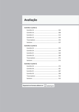Avaliação
Contrôles 1 (unité 1)
Contrôle 1A ................................................................ 203
Contrôle 1B ................................................................. 208
Contrôle 1C ................................................................. 213
Contrôle 1D ................................................................ 224
Transcriptions ............................................................. 235
Solutions ..................................................................... 237
Contrôles 2 (unité 2)
Contrôle 2A ................................................................ 239
Contrôle 2B ................................................................. 244
Contrôle 2C ................................................................. 249
Contrôle 2D ................................................................ 260
Transcriptions ............................................................. 271
Solutions ..................................................................... 273
Contrôles 3 (unité 3)
Contrôle 3A ................................................................ 275
Contrôle 3B ................................................................. 281
Contrôle 3C ................................................................. 287
Contrôle 3D ................................................................ 299
Transcriptions ............................................................. 311
Solutions ..................................................................... 313
Disponível em formato editável em
 