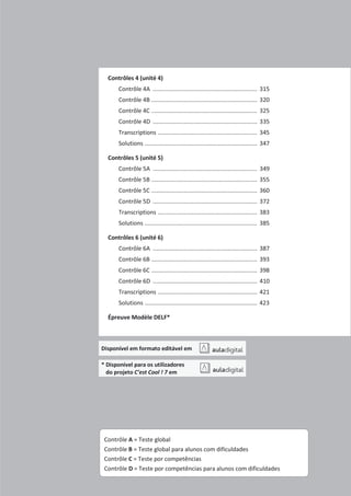 Contrôles 4 (unité 4)
Contrôle 4A ................................................................ 315
Contrôle 4B ................................................................. 320
Contrôle 4C ................................................................. 325
Contrôle 4D ................................................................ 335
Transcriptions ............................................................. 345
Solutions ..................................................................... 347
Contrôles 5 (unité 5)
Contrôle 5A ................................................................ 349
Contrôle 5B ................................................................. 355
Contrôle 5C ................................................................. 360
Contrôle 5D ................................................................ 372
Transcriptions ............................................................. 383
Solutions ..................................................................... 385
Contrôles 6 (unité 6)
Contrôle 6A ................................................................ 387
Contrôle 6B ................................................................. 393
Contrôle 6C ................................................................. 398
Contrôle 6D ................................................................ 410
Transcriptions ............................................................. 421
Solutions ..................................................................... 423
Épreuve Modèle DELF*
Disponível em formato editável em
* Disponível para os utilizadores
do projeto C’est Cool ! 7 em
Contrôle A = Teste global
Contrôle B = Teste global para alunos com dificuldades
Contrôle C = Teste por competências
Contrôle D = Teste por competências para alunos com dificuldades
 