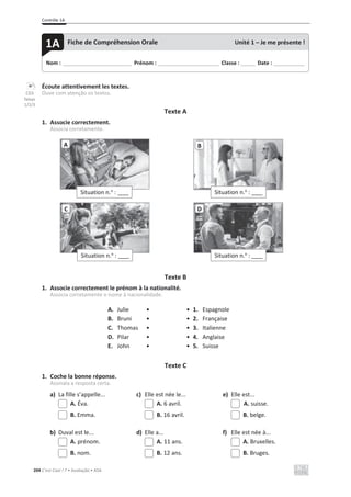 Contrôle 1A
204 C’est Cool ! 7 • Avaliação • ASA
Écoute attentivement les textes.
Ouve com atenção os textos.
Texte A
1. Associe correctement.
Associa corretamente.
Texte B
1. Associe correctement le prénom à la nationalité.
Associa corretamente o nome à nacionalidade.
A. Julie • • 1. Espagnole
B. Bruni • • 2. Française
C. Thomas • • 3. Italienne
D. Pilar • • 4. Anglaise
E. John • • 5. Suisse
Texte C
1. Coche la bonne réponse.
Assinala a resposta certa.
a) La fille s’appelle... c) Elle est née le... e) Elle est...
A. Éva. A. 6 avril. A. suisse.
B. Emma. B. 16 avril. B. belge.
b) Duval est le... d) Elle a... f) Elle est née à...
A. prénom. A. 11 ans. A. Bruxelles.
B. nom. B. 12 ans. B. Bruges.
Situation n.o
: ____
A B
Situation n.o
: ____
C
Situation n.o
: ____
D
Situation n.o
: ____
Nom : _____________________________ Prénom : __________________________ Classe : ______ Date : _____________
1A Fiche de Compréhension Orale Unité 1 – Je me présente !
CD3
faixas
1/2/3
 