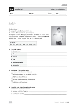 Contrôle 1A
C’est Cool ! 7 • Avaliação • ASA 205
I
Lis le texte.
Lê o texto.
Bonjour à tous !
Je m’appelle Julien Leblanc. J’ai 13 ans.
Je suis né à Paris, en France. Je suis français.
Mon père1
est né en Belgique ; il est belge. Ma mère2
est née en Italie ;
elle est italienne. Ma sœur3
, Catherine, a 16 ans. J’ai aussi deux frères4
:
Martin, né le 9 février 2014, et Jean, né le 21 octobre 2016.
1. Complète la fiche.
Completa a ficha.
a) Nom
b) Prénom
c) Âge
d) Lieu de naissance
e) Nationalité
2. Signale par V (Vrai) ou F (Faux).
Assinala com V (Verdadeiro) ou F (Falso).
a) Julien Leblanc est un garçon français.
b) Il est né en Belgique.
c) Les parents de Julien sont français.
d) Julien est fils unique.
3. Complète avec des informations du texte.
Completa com informações do texto.
a) La sœur de Julien s’appelle _________________________________________________________________.
b) Julien a une sœur et ________________________________________________________________________.
Nom : _____________________________ Prénom : __________________________ Classe : ______ Date : _____________
1A Contrôle Écrit Unité 1 – Je me présente !
VOCABULAIRE :
1 père : pai ; 2 mère : mãe ; 3 sœur : irmã ; 4 frères : irmãos
 