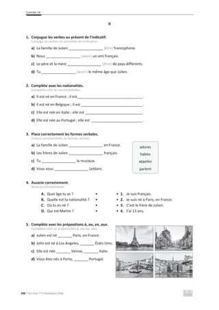Contrôle 1A
206 C’est Cool ! 7 • Avaliação • ASA
II
1. Conjugue les verbes au présent de l’indicatif.
Conjuga os verbos no presente do indicativo.
a) La famille de Julien _________________ (être) francophone.
b) Nous _________________ (avoir) un ami français.
c) Le père et la mère _________________ (être) de pays différents.
d) Tu _________________ (avoir) le même âge que Julien.
2. Complète avec les nationalités.
Completa com as nacionalidades.
a) Il est né en France ; il est________________________________.
b) Il est né en Belgique ; il est ______________________________.
c) Elle est née en Italie ; elle est ____________________________.
d) Elle est née au Portugal ; elle est _________________________.
3. Place correctement les formes verbales.
Coloca corretamente as formas verbais.
a) La famille de Julien _________________ en France.
b) Les frères de Julien _________________ français.
c) Tu _________________ la musique.
d) Vous vous _________________ Leblanc.
4. Associe correctement.
Associa corretamente.
A. Quel âge tu as ? • • 1. Je suis français.
B. Quelle est ta nationalité ? • • 2. Je suis né à Paris, en France.
C. Où tu es né ? • • 3. C’est le frère de Julien.
D. Qui est Martin ? • • 4. J’ai 13 ans.
5. Complète avec les prépositions à, au, en, aux.
Completa com as preposições à, au, en, aux.
a) Julien est né _______ Paris, en France.
b) John est né à Los Angeles, _______ États-Unis.
c) Elle est née _______ Venise, _______ Italie.
d) Vous êtes nés à Porto, _______ Portugal.
adores
habite
appelez
parlent
 
