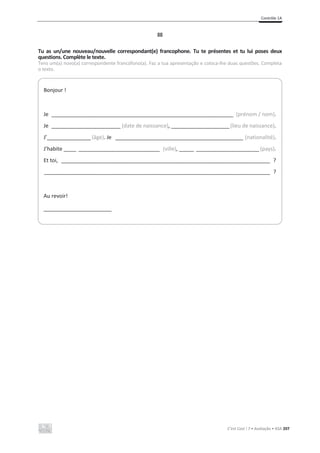 Contrôle 1A
C’est Cool ! 7 • Avaliação • ASA 207
III
Tu as un/une nouveau/nouvelle correspondant(e) francophone. Tu te présentes et tu lui poses deux
questions. Complète le texte.
Tens um(a) novo(a) correspondente francófono(a). Faz a tua apresentação e coloca-lhe duas questões. Completa
o texto.
Bonjour !
Je __________________________________________________________________________ (prénom / nom).
Je ____________________________ (date de naissance), ________________________(lieu de naissance).
J’__________________(âge). Je ____________________________________________________ (nationalité).
J’habite _____ _________________________________ (ville), ______ __________________________(pays).
Et toi, _____________________________________________________________________________________ ?
____________________________________________________________________________________________ ?
Au revoir!
____________________________
 