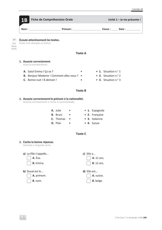 Contrôle 1B
C’est Cool ! 7 • Avaliação • ASA 209
Écoute attentivement les textes.
Ouve com atenção os textos.
Texte A
1. Associe correctement.
Associa corretamente.
A. Salut Emma ! Ça va ? • • 1. Situation n.o
1
B. Bonjour Madame ! Comment allez-vous ? • • 2. Situation n.o
2
C. Bonne nuit ! À demain ! • • 3. Situation n.o
3
Texte B
1. Associe correctement le prénom à la nationalité.
Associa corretamente o nome à nacionalidade.
A. Julie • • 1. Espagnole
B. Bruni • • 2. Française
C. Thomas • • 3. Italienne
D. Pilar • • 4. Suisse
Texte C
1. Coche la bonne réponse.
Assinala a resposta certa.
a) La fille s’appelle... c) Elle a...
A. Éva. A. 11 ans.
B. Emma. B. 12 ans.
b) Duval est le... d) Elle est...
A. prénom. A. suisse.
B. nom. B. belge.
Nom : _____________________________ Prénom : __________________________ Classe : ______ Date : _____________
1B Fiche de Compréhension Orale Unité 1 – Je me présente !
CD3
faixas
4/5/6
 
