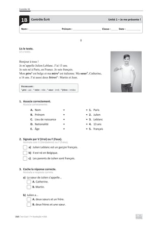Contrôle 1B
210 C’est Cool ! 7 • Avaliação • ASA
I
Lis le texte.
Lê o texto.
Bonjour à tous !
Je m’appelle Julien Leblanc. J’ai 13 ans.
Je suis né à Paris, en France. Je suis français.
Mon père1
est belge et ma mère2
est italienne. Ma sœur3
, Catherine,
a 16 ans. J’ai aussi deux frères4
: Martin et Jean.
1. Associe correctement.
Associa corretamente.
A. Nom • • 1. Paris
B. Prénom • • 2. Julien
C. Lieu de naissance • • 3. Leblanc
D. Nationalité • • 4. 13 ans
E. Âge • • 5. français
2. Signale par V (Vrai) ou F (Faux).
Assinala com V (Verdadeiro) ou F (Falso).
a) Julien Leblanc est un garçon français.
b) Il est né en Belgique.
c) Les parents de Julien sont français.
3. Coche la réponse correcte.
Assinala a resposta correta.
a) La sœur de Julien s’appelle...
A. Catherine.
B. Martin.
b) Julien a...
A. deux sœurs et un frère.
B. deux frères et une sœur.
Nom : _____________________________ Prénom : __________________________ Classe : ______ Date : _____________
1B Contrôle Écrit Unité 1 – Je me présente !
VOCABULAIRE :
1
père : pai ; 2
mère : mãe ; 3
sœur : irmã ; 4
frères : irmãos
 