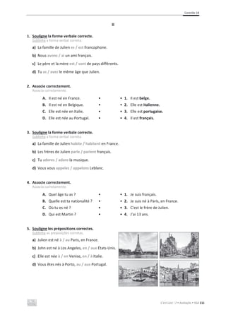 Contrôle 1B
C’est Cool ! 7 • Avaliação • ASA 211
II
1. Souligne la forme verbale correcte.
Sublinha a forma verbal correta.
a) La famille de Julien es / est francophone.
b) Nous avons / ai un ami français.
c) Le père et la mère est / sont de pays différents.
d) Tu as / avez le même âge que Julien.
2. Associe correctement.
Associa corretamente.
A. Il est né en France. • • 1. Il est belge.
B. Il est né en Belgique. • • 2. Elle est italienne.
C. Elle est née en Italie. • • 3. Elle est portugaise.
D. Elle est née au Portugal. • • 4. Il est français.
3. Souligne la forme verbale correcte.
Sublinha a forma verbal correta.
a) La famille de Julien habite / habitent en France.
b) Les frères de Julien parle / parlent français.
c) Tu adores / adore la musique.
d) Vous vous appelez / appelons Leblanc.
4. Associe correctement.
Associa corretamente.
A. Quel âge tu as ? • • 1. Je suis français.
B. Quelle est ta nationalité ? • • 2. Je suis né à Paris, en France.
C. Où tu es né ? • • 3. C’est le frère de Julien.
D. Qui est Martin ? • • 4. J’ai 13 ans.
5. Souligne les prépositions correctes.
Sublinha as preposições corretas.
a) Julien est né à / au Paris, en France.
b) John est né à Los Angeles, en / aux États-Unis.
c) Elle est née à / en Venise, en / à Italie.
d) Vous êtes nés à Porto, au / aux Portugal.
 