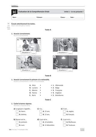 Contrôle 1C
216 C’est Cool ! 7 • Avaliação • ASA
Écoute attentivement les textes.
Ouve com atenção os textos.
Texte A
1. Associe correctement.
Associa corretamente.
Texte B
1. Associe correctement le prénom à la nationalité.
Associa corretamente o nome à nacionalidade.
A. Alice • • 1. Allemande
B. Luciano • • 2. Belge
C. Marion • • 3. Française
D. Hanna • • 4. Anglaise
E. Boris • • 5. Brésilienne
Texte C
1. Coche la bonne réponse.
Assinala a resposta certa.
a) Le garçon s’appelle... c) Il a... e) Il est...
A. Henri. A. 11 ans. A. anglais.
B. Jérémy. B. 12 ans. B. français.
b) Renoir est le... d) Il est né le... f) Il est né à...
A. prénom. A. 12 octobre. A. Mulhouse.
B. nom. B. 12 décembre. B. Toulouse.
Situation n.o
: ____
A
Situation n.o
: ____
B
Situation n.o
: ____
C
Situation n.o
: ____
D
Nom : _____________________________ Prénom : __________________________ Classe : ______ Date : _____________
1C Évaluation de la Compréhension Orale Unité 1 – Je me présente !
CD3
faixas
7/8/9
 