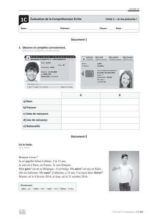 Contrôle 1C
C’est Cool ! 7 • Avaliação • ASA 217
Document 1
1. Observe et complète correctement.
Observa e completa corretamente.
A B
a) Nom
b) Prénom
c) Date de naissance
d) Lieu de naissance
e) Nationalité
Document 2
Lis le texte.
Lê o texto.
Bonjour à tous !
Je m’appelle Julien Leblanc. J’ai 13 ans.
Je suis né à Paris, en France. Je suis français.
Mon père1
est né en Belgique ; il est belge. Ma mère2
est née en Italie ;
elle est italienne. Ma sœur3
, Catherine, a 16 ans. J’ai aussi deux frères4
:
Martin, né le 9 février 2014, et Jean, né le 21 octobre 2016.
Nom : _____________________________ Prénom : __________________________ Classe : ______ Date : _____________
1C Évaluation de la Compréhension Écrite Unité 1 – Je me présente !
CARTE NATIONALE D’IDENTITÉ nº : 13037530027614
Nom : ALOIS
Sexe : M
Prénom(s) : PAUL
Né(e) le : 21.03.2000
à: PARIS (75)
Nationalité : Française
A B
Nom :
Prénoms :
Collin
Caroline
Lieu et date de naissance :
Bruxelles 30 JUIN 2002
Sexe : F
Nationalité : BELGE
Nº carte :
123456789
VOCABULAIRE :
1
père : pai ; 2
mère : mãe ; 3
sœur : irmã ; 4
frères : irmãos
 