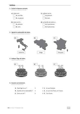 Contrôle 1C
218 C’est Cool ! 7 • Avaliação • ASA
1. Coche la réponse correcte.
Assinala a resposta correta.
a) Julien est... c) Leblanc est le...
A. une fille. A. prénom.
B. un garçon. B. nom.
b) Julien est le... d) La famille de Julien a...
A. prénom. A. 5 personnes.
B. nom. B. 6 personnes.
2. Signale la nationalité de Julien.
Assinala a nacionalidade do Julien.
3. Indique l’âge de Julien.
Indica a idade do Julien.
4. Associe correctement.
Associa corretamente.
A. Quel âge tu as ? • • 1. Je suis français.
B. Quelle est ta nationalité ? • • 2. Je suis né à Paris, en France.
C. Où tu es né ? • • 3. J’ai 13 ans.
italienne
A
belge
B
française
C
A B C
 