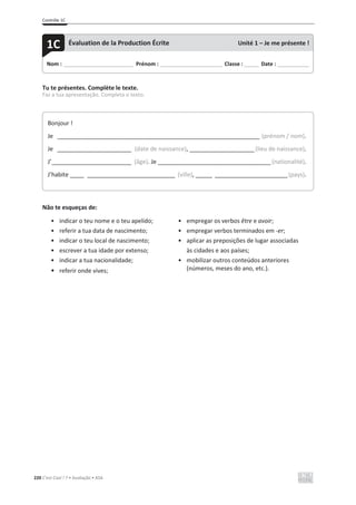 Contrôle 1C
220 C’est Cool ! 7 • Avaliação • ASA
Tu te présentes. Complète le texte.
Faz a tua apresentação. Completa o texto.
Não te esqueças de:
• indicar o teu nome e o teu apelido;
• referir a tua data de nascimento;
• indicar o teu local de nascimento;
• escrever a tua idade por extenso;
• indicar a tua nacionalidade;
• referir onde vives;
• empregar os verbos être e avoir;
• empregar verbos terminados em -er;
• aplicar as preposições de lugar associadas
às cidades e aos países;
• mobilizar outros conteúdos anteriores
(números, meses do ano, etc.).
Nom : _____________________________ Prénom : __________________________ Classe : ______ Date : _____________
1C Évaluation de la Production Écrite Unité 1 – Je me présente !
Bonjour !
Je __________________________________________________________________________ (prénom / nom).
Je ___________________________ (date de naissance), ________________________(lieu de naissance).
J’_____________________________ (âge). Je __________________________________________(nationalité).
J’habite _____ ________________________________ (ville), ______ ___________________________(pays).
 
