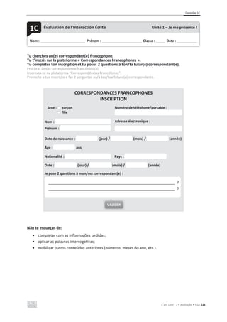 Contrôle 1C
C’est Cool ! 7 • Avaliação • ASA 221
Tu cherches un(e) correspondant(e) francophone.
Tu t’inscris sur la plateforme « Correspondances Francophones ».
Tu complètes ton inscription et tu poses 2 questions à ton/ta futur(e) correspondant(e).
Procuras um(a) correspondente francófono(a).
Inscreves-te na plataforma “Correspondências Francófonas”.
Preenche a tua inscrição e faz 2 perguntas ao/à teu/tua futuro(a) correspondente.
CORRESPONDANCES FRANCOPHONES
INSCRIPTION
Sexe : garçon
fille
Numéro de téléphone/portable :
Nom :
Prénom :
Adresse électronique :
Date de naissance : (jour) / (mois) / (année)
Âge : ans
Nationalité : Pays :
Date : (jour) / (mois) / (année)
Je pose 2 questions à mon/ma correspondant(e) :
Não te esqueças de:
• completar com as informações pedidas;
• aplicar as palavras interrogativas;
• mobilizar outros conteúdos anteriores (números, meses do ano, etc.).
VALIDER
____________________________________________________________ ?
____________________________________________________________ ?
Nom : _____________________________ Prénom : __________________________ Classe : ______ Date : _____________
1C Évaluation de l’Interaction Écrite Unité 1 – Je me présente !
 