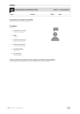 Contrôle 1C
222 C’est Cool ! 7 • Avaliação • ASA
Tu présentes un membre de ta famille.
Apresentas um membro da tua família.
Tu indiques :
Indicas:
• le prénom et le nom ;
o nome e o apelido;
• l’âge ;
a idade;
• la date de naissance ;
a data de nascimento;
• le lieu de naissance ;
o local de nascimento;
• où il/elle habite ;
onde mora;
• la nationalité.
a nacionalidade.
Tu peux présenter des photos ou des images pour illustrer ta présentation.
Podes apresentar fotografias ou imagens para ilustrar a tua apresentação.
Nom : _____________________________ Prénom : __________________________ Classe : ______ Date : _____________
1C Évaluation de la Production Orale Unité 1 – Je me présente !
 