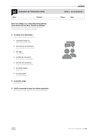 Contrôle 1C
C’est Cool ! 7 • Avaliação • ASA 223
Dans ton collège, il y a un(e) élève francophone.
Vous parlez tous les deux. Simulez le dialogue.
Na tua escola, há um(a) aluno(a) francófono(a).
Conversam os dois. Simulem o diálogo.
1. Tu salues et tu demandes :
Cumprimenta-lo(a) e perguntas:
• comment il/elle va ;
como é que ele(a) está;
• son nom et son prénom ;
o seu apelido e o seu nome;
• son âge ;
a sua idade;
• sa date de naissance ;
a sua data de nascimento;
• son lieu de naissance ;
o seu local de nascimento;
• où il/elle habite ;
onde mora;
• sa nationalité.
a nacionalidade.
2. Tu prends congé.
Despedes-te.
3. Ton/Ta camarade te pose les mêmes questions.
O/A teu/tua colega coloca-te as mesmas perguntas.
Nom : _____________________________ Prénom : __________________________ Classe : ______ Date : _____________
1C Évaluation de l’Interaction Orale Unité 1 – Je me présente !
 