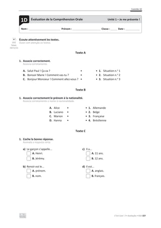 Contrôle 1D
C’est Cool ! 7 • Avaliação • ASA 227
Écoute attentivement les textes.
Ouve com atenção os textos.
Texte A
1. Associe correctement.
Associa corretamente.
A. Salut Paul ! Ça va ? • • 1. Situation n.o
1
B. Bonsoir Marie ! Comment vas-tu ? • • 2. Situation n.o
2
C. Bonjour Monsieur ! Comment allez-vous ? • • 3. Situation n.o
3
Texte B
1. Associe correctement le prénom à la nationalité.
Associa corretamente o nome à nacionalidade.
A. Alice • • 1. Allemande
B. Luciano • • 2. Belge
C. Marion • • 3. Française
D. Hanna • • 4. Brésilienne
Texte C
1. Coche la bonne réponse.
Assinala a resposta certa.
a) Le garçon s’appelle... c) Il a...
A. Henri. A. 11 ans.
B. Jérémy. B. 12 ans.
b) Renoir est le... d) Il est...
A. prénom. A. anglais.
B. nom. B. français.
Nom : _____________________________ Prénom : __________________________ Classe : ______ Date : _____________
1D Évaluation de la Compréhension Orale Unité 1 – Je me présente !
CD3
faixas
10/11/12
 