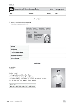 Contrôle 1D
228 C’est Cool ! 7 • Avaliação • ASA
Document 1
1. Observe et complète correctement.
Observa e completa corretamente.
a) Nom
b) Prénom
c) Date de naissance
d) Lieu de naissance
e) Nationalité
Document 2
Lis le texte.
Lê o texto.
Bonjour à tous !
Je m’appelle Julien Leblanc. J’ai 13 ans.
Je suis né à Paris, en France. Je suis français.
Mon père1
est belge et ma mère2
est italienne. Ma sœur3
Catherine
a 16 ans. J’ai aussi deux frères4
: Martin et Jean.
Nom : _____________________________ Prénom : __________________________ Classe : ______ Date : _____________
1D Évaluation de la Compréhension Écrite Unité 1 – Je me présente !
Nom :
Prénoms :
Collin
Caroline
Lieu et date de naissance :
Bruxelles 30 JUIN 2002
Sexe : F
Nationalité : BELGE
Nº carte :
123456789
VOCABULAIRE :
1
père : pai ; 2
mère : mãe ; 3
sœur : irmã ; 4
frères : irmãos
 