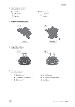 Contrôle 1D
C’est Cool ! 7 • Avaliação • ASA 229
1. Coche la réponse correcte.
Assinala a resposta correta.
a) Julien est le... b) Leblanc est le...
A. prénom. A. prénom.
B. nom. B. nom.
2. Signale la nationalité de Julien.
Assinala a nacionalidade do Julien.
3. Indique l’âge de Julien.
Indica a idade do Julien.
4. Associe correctement.
Associa corretamente.
A. Quel âge tu as ? • • 1. Je suis français.
B. Quelle est ta nationalité ? • • 2. Je suis né à Paris, en France.
C. Où tu es né ? • • 3. J’ai 13 ans.
belge
A
française
B
A B
 