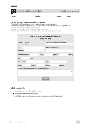 Contrôle 1D
232 C’est Cool ! 7 • Avaliação • ASA
Tu cherches un(e) correspondant(e) francophone.
Tu t’inscris sur la plateforme « Correspondances Francophones ».
Tu complètes ton inscription et tu poses 1 question à ton/ta futur(e) correspondant(e).
Procuras um(a) correspondente francófono(a).
Inscreves-te na plataforma “Correspondências Francófonas”.
Preenche a tua inscrição e faz 1 pergunta ao/à teu/tua futuro(a) correspondente.
CORRESPONDANCES FRANCOPHONES
INSCRIPTION
Sexe : garçon
fille
Numéro de téléphone/portable :
Nom :
Prénom :
Adresse électronique :
Date de naissance : (jour) / (mois) / (année)
Âge : ans
Nationalité : Pays :
Date : (jour) / (mois) / (année)
Je pose 1 question à mon/ma correspondant(e) :
Não te esqueças de:
• completar com as informações pedidas;
• aplicar as palavras interrogativas;
• mobilizar outros conteúdos anteriores (números, meses do ano, etc.).
VALIDER
_____________________________________________________________ ?
Nom : _____________________________ Prénom : __________________________ Classe : ______ Date : _____________
1D Évaluation de l’Interaction Écrite Unité 1 – Je me présente !
 